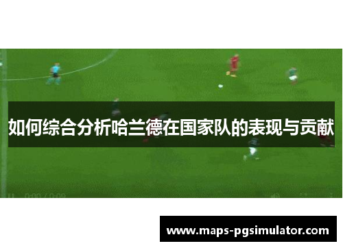 如何综合分析哈兰德在国家队的表现与贡献