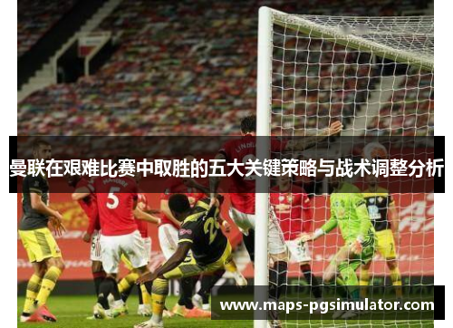 曼联在艰难比赛中取胜的五大关键策略与战术调整分析
