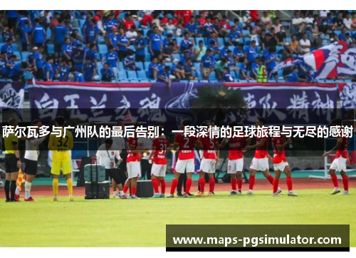 萨尔瓦多与广州队的最后告别:一段深情的足球旅程与无尽的感谢 萨尔瓦多与广州队的最后告别:一段深情的足球旅程与无尽的感谢