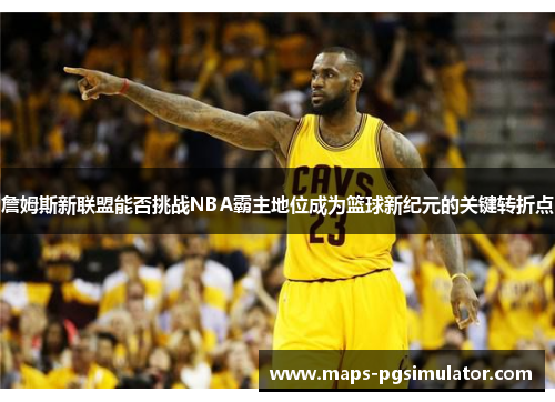 詹姆斯新联盟能否挑战NBA霸主地位成为篮球新纪元的关键转折点 詹姆斯新联盟能否挑战NBA霸主地位成为篮球新纪元的关键转折点