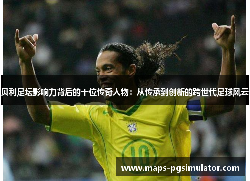 贝利足坛影响力背后的十位传奇人物:从传承到创新的跨世代足球风云 贝利足坛影响力背后的十位传奇人物:从传承到创新的跨世代足球风云