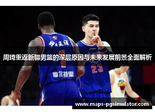 周琦重返新疆男篮的深层原因与未来发展前景全面解析