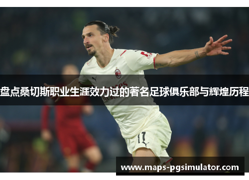 盘点桑切斯职业生涯效力过的著名足球俱乐部与辉煌历程