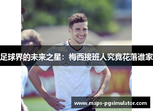 足球界的未来之星：梅西接班人究竟花落谁家