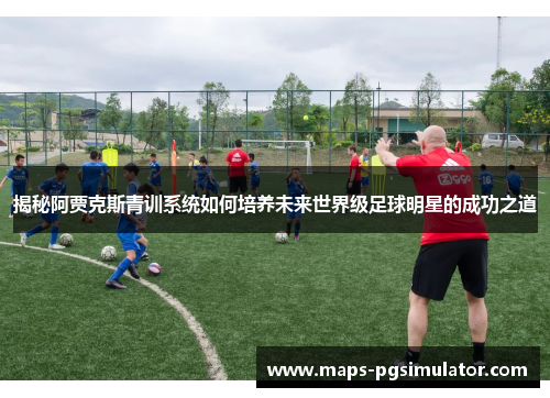 揭秘阿贾克斯青训系统如何培养未来世界级足球明星的成功之道