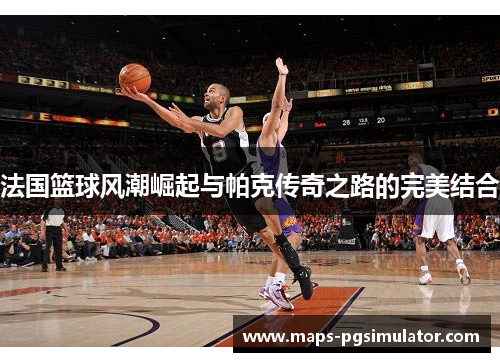 法国篮球风潮崛起与帕克传奇之路的完美结合