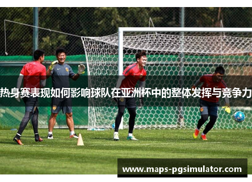 热身赛表现如何影响球队在亚洲杯中的整体发挥与竞争力