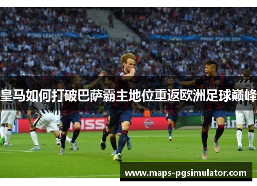 皇马如何打破巴萨霸主地位重返欧洲足球巅峰 皇马如何打破巴萨霸主地位重返欧洲足球巅峰