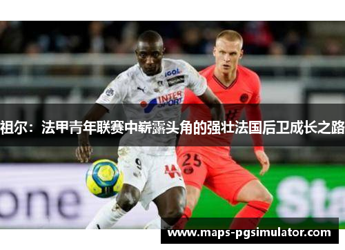 祖尔：法甲青年联赛中崭露头角的强壮法国后卫成长之路