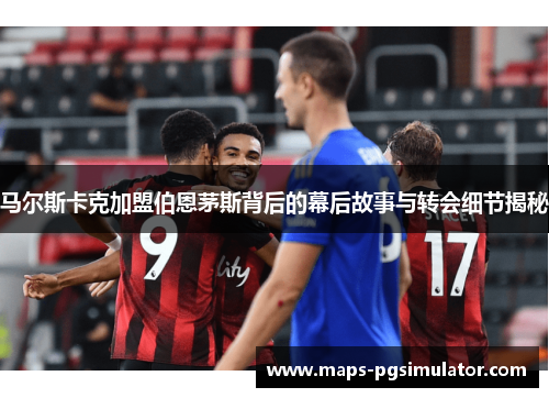 马尔斯卡克加盟伯恩茅斯背后的幕后故事与转会细节揭秘